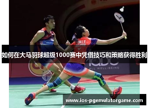 如何在大马羽球超级1000赛中凭借技巧和策略获得胜利
