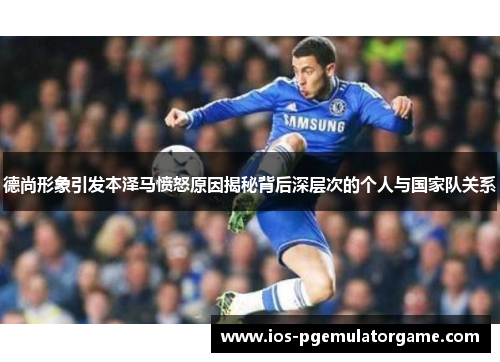 德尚形象引发本泽马愤怒原因揭秘背后深层次的个人与国家队关系