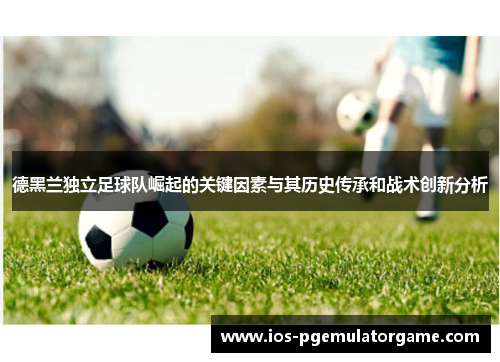 德黑兰独立足球队崛起的关键因素与其历史传承和战术创新分析 德黑兰独立足球队崛起的关键因素与其历史传承和战术创新分析