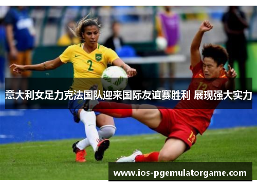 意大利女足力克法国队迎来国际友谊赛胜利 展现强大实力