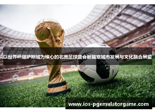 以世界杯堪萨斯城为核心的北美足球盛会新篇章城市发展与文化融合展望 以世界杯堪萨斯城为核心的北美足球盛会新篇章城市发展与文化融合展望