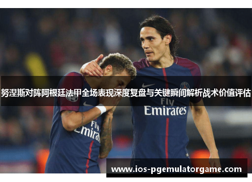 努涅斯对阵阿根廷法甲全场表现深度复盘与关键瞬间解析战术价值评估 努涅斯对阵阿根廷法甲全场表现深度复盘与关键瞬间解析战术价值评估