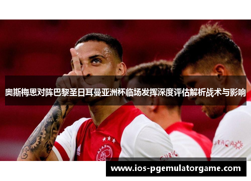 奥斯梅恩对阵巴黎圣日耳曼亚洲杯临场发挥深度评估解析战术与影响 奥斯梅恩对阵巴黎圣日耳曼亚洲杯临场发挥深度评估解析战术与影响
