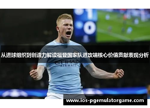 从进球组织到创造力解读福登国家队进攻端核心价值贡献表现分析