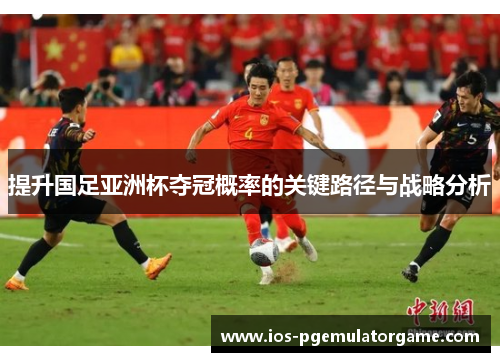 提升国足亚洲杯夺冠概率的关键路径与战略分析 提升国足亚洲杯夺冠概率的关键路径与战略分析