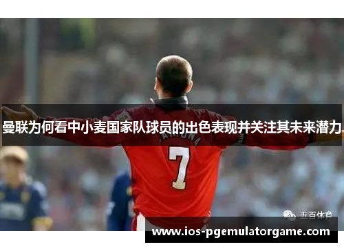 曼联为何看中小麦国家队球员的出色表现并关注其未来潜力 曼联为何看中小麦国家队球员的出色表现并关注其未来潜力