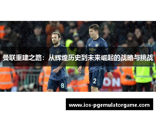 曼联重建之路:从辉煌历史到未来崛起的战略与挑战 曼联重建之路:从辉煌历史到未来崛起的战略与挑战