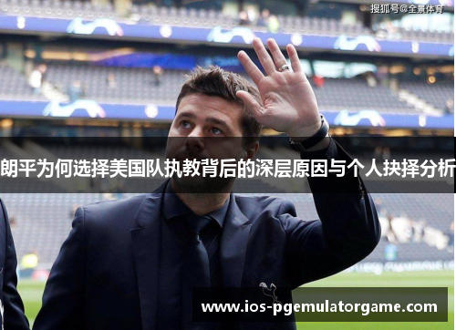 朗平为何选择美国队执教背后的深层原因与个人抉择分析 朗平为何选择美国队执教背后的深层原因与个人抉择分析