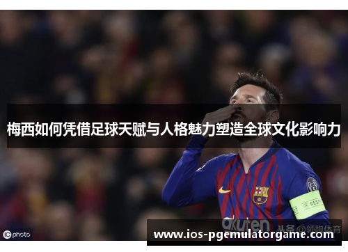 梅西如何凭借足球天赋与人格魅力塑造全球文化影响力