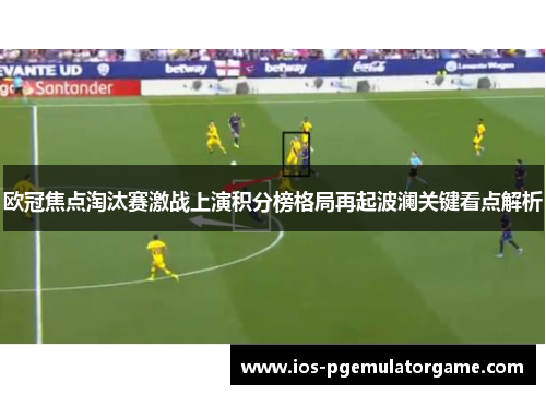 欧冠焦点淘汰赛激战上演积分榜格局再起波澜关键看点解析 欧冠焦点淘汰赛激战上演积分榜格局再起波澜关键看点解析