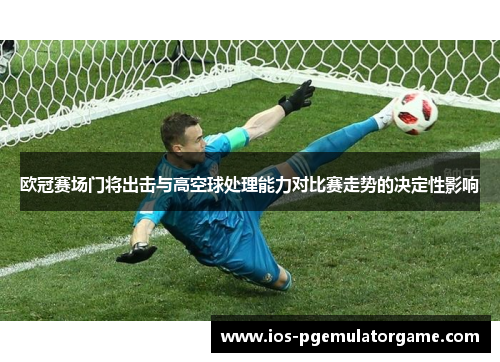 欧冠赛场门将出击与高空球处理能力对比赛走势的决定性影响 欧冠赛场门将出击与高空球处理能力对比赛走势的决定性影响