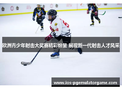 欧洲青少年射击大奖赛精彩纷呈 展现新一代射击人才风采