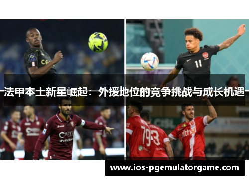 法甲本土新星崛起:外援地位的竞争挑战与成长机遇 法甲本土新星崛起:外援地位的竞争挑战与成长机遇