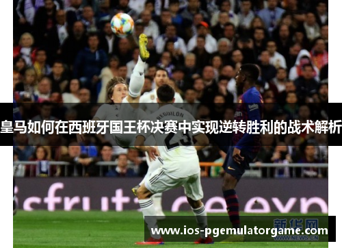 皇马如何在西班牙国王杯决赛中实现逆转胜利的战术解析 皇马如何在西班牙国王杯决赛中实现逆转胜利的战术解析