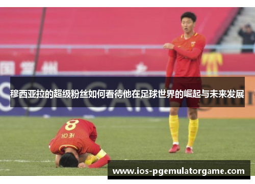 穆西亚拉的超级粉丝如何看待他在足球世界的崛起与未来发展 穆西亚拉的超级粉丝如何看待他在足球世界的崛起与未来发展