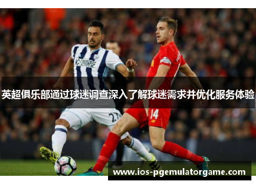 英超俱乐部通过球迷调查深入了解球迷需求并优化服务体验 英超俱乐部通过球迷调查深入了解球迷需求并优化服务体验