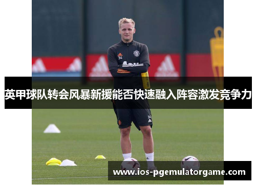 英甲球队转会风暴新援能否快速融入阵容激发竞争力 英甲球队转会风暴新援能否快速融入阵容激发竞争力