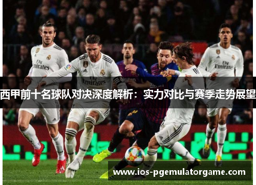 西甲前十名球队对决深度解析：实力对比与赛季走势展望