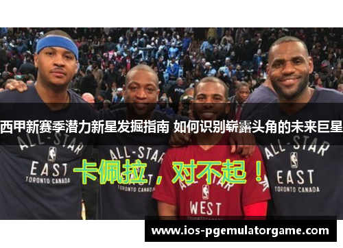 西甲新赛季潜力新星发掘指南 如何识别崭露头角的未来巨星