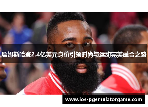 詹姆斯哈登2.4亿美元身价引领时尚与运动完美融合之路 詹姆斯哈登2.4亿美元身价引领时尚与运动完美融合之路